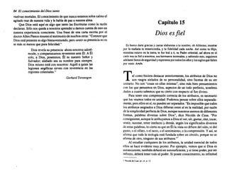 84 El conocimiento del Diossanto
vuelvan mortales. Elconocimiento de quenuncaestamossoloscalmael
agitadomarde nuestravida y le hablade paza nuestraalma.
Que Dios está aquí es algo que tanto las Escrituras como la razón
declaran. Sólo nosquedaa nosotros aprendera damoscuentade estoen
nuestra experiencia consciente. Una frase de una carta escrita por el
doctorAllenFleeceresumeel testimoniodemuchos otros: "Conocerque
Diosestápresente es algobienaventurado, perosentirsupresencia noes
ni más ni menos que purafelicidad."
Diosrevelasu presencia: ahoranosotros adoré-
masle, y comparezcamos reverentes anteÉl. A Él
solo, a Dios, poseemos; Él es nuestro Señor y
Salvador; alabado sea su nombre para siempre.
Diosmismoestá con nosotros: Aquél a quien las
legiones angélicas sirven con reverencia en las
regiones celestiales."
Gerhard Tersteegen
Capítulo 15
Dios esfiel
Es bueno dartegracias y cantaralabanzas a tu nombre, oh Altísimo; mostrar
por la mañana tu misericordia, y tu fidelidad cada noche. Así como tu Hijo,
mientras estuvoen la tierra, te fue leal a ti, su Padrecelestial, así ahora en el
cielonoses fiela nosotros, sushermanos terrenales, y sabiendo esto,seguimos
adelante llenosdeseguridad yesperanza portodoslosañosy lossiglosquefalten
porvenir. Amén.
Tal como hicieradestacar anteriormente, los atributos de Dios no
son rasgos aislados de su personalidad, sino facetas de su ser
unitario. No son "cosasen ellas mismas", sino más bien pensamientos
con los que pensamos en Dios,aspectos de un todo perfecto, nombres
dados a cuantosabemos que es ciertocon respecto al Ser divino.
Para tener una comprensión correctade los atributos, es necesario
que los veamos todosen unidad. Podemos pensarsobreellos separada-
mente, peroellosensí,nopueden serseparados. "Esimposible quetodos
los atributos asignados a Diosdifieran entre sí en la realidad, por razón
delasimplicidad perfectadeDios,aunquenosotros usemos dediferentes
formas, palabras diversas sobre Dios", dice Nicolás de Cusa. "Por
consiguiente, aunqueleatribuyamos a Diosel ver,oír,gustar,oler,tocar,
sentir, razonar, tener intelecto y demás,según los significados diversos
deestaspalabras, lociertoes queen Élla vistanodifieredeloído,nidel
gusto, o el olfato, o el tacto,oel sentimiento, o lacomprensión. Yasí,se
afirmaque toda la teología está fundada sobre un círculo,porqueno se
afirmade otro, ninguno de sus atributos."
Al estudiarcualquiera de los atributos, la unidadesencialde todos
ellos se hace evidente muy pronto. Por ejemplo, vemos que si Dios es
autoexistente, también deberáserautosuficiente, ysi tienepoder,porser
infinito, deberátenertodoel poder. Si poseeconocimiento, su infinitud
1 Nicolás de Cusa, op. ci/., p. 12.
 