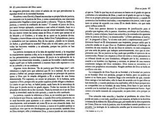 94 El conocimiento del Diossanto
de venganza personal, sino como el anhelo de ver que prevaleciese la
equidad moralen la sociedadhumana. . . ..
HombrescomoDavidyDanielreconocían supropiafaltadejusticia,
en contrastecon lajusticia de Dios,y comoconsecuencia, susoraciones
penitencialesllegabana tener granpodery eficacia. ·'Tu~a. e~, Seño~, la
justicia, y nuestra la confusión de rostro." Y cuando el JUICIO de DIOS,
por tanto tiempo aplazado,comienza a caer sobre el mundo,Juan ve a
lossantos victoriosos de piesobreun marde cristalmezcladocon fuego.
En sus manos tienen las santas arpas de Dios; el canto que cantan es el
de Moisés y el Cordero, y el tema de su canto es la justicia divina.
"Grandesymaravillosas sontusobras,SeñorDiosTodopoderoso; justos
y verdaderos son tus caminos, Rey de los santos. ¿Quién no te temerá,
oh Señor, y glorificará tu nombre?Pues sólo tú eres santo; por lo cual
todas las naciones vendrán y te adorarán, porque tus juicios se han
manifestado...
La justicia incorporaen sí la idea de equidad moral, y la iniquidad
es exactamenteopuestaa ella; es la in-equidad, la ausenciade igualdad
en los pensamientos y actos humanos. El juicio es la aplicación de la
equidad a las situaciones morales, y puedeser favora.ble o d~sfa.vorable,
según aquél que se halla sometidoa examen haya Sido equitativo o no
en su corazóny en su conducta.
Algunas veces decimos: "Es de justicia que Dios haga esto", refi-
riéndonos a algún acto que sabemosque Él va a realizar. Es un error
pensar y hablar así, porqueestamospostulandoun principiode justicia
ajeno a Dios que lo estaría obligando a Él a actuar de una forma
determinada. Por supuesto, no existe tal principio. Si lo hubiera, sería
superioraDios, porquesólo unpodersuperiorpuedeobligaraobedecer.
Lo cierto es que no hay, ni habrájamás, nada fuera de la naturalezade
Dios que lo pueda mover en grado alguno. Todas las razones de D~os
procedende dentrode suSer increado. Nadahaentra~o en el s~r de DIOS
desde la eternidad;nada ha sido quitado,y nada ha Sido cambiado.
La justicia, cuando la referimosa Dios,es un nombreque le damos
a la formaen que Dioses, nadamás;y cuandoDiosactúajustamente,no
lo está haciendo para ajustarse a un criterio independiente, sino que,
sencillamente, está actuando tal como Él es en una situacióndada. Así
como el oro es un elementoen sí mismo,y nuncase lo podrácambiarni
modificar,sino que es oro dondequiera que se encuentre,tambiénDios
es Dios siempre,sólo y totalmenteDios, y nuncapuedeser otro distinto
Diosesjusto 95
al que es. Todo lo que hay en el universoes bueno en el gradoen que se
conformea la naturalezade Dios,y maloen el grado en que no lo hag~.
Dios es su propioprincipioautoexistente de equidadmoral,y cuandoEl
sentenciaa loshombresmalvados, o recompensaa losjustos, todoloque
hace es actuar de ac~erdo con como Él es desde dentro, sin que nada
ajeno influyasobre Él.
Todo esto parece destruir la esperanza de justificaci6n para el
pecadorqueregresa;s610 10 parece.Anselmo,arzobispode Cantorbery,
filósofoy santocristiano,busc6unasolucióna lacontradicciónaparente
entre la justicia de Dios y su misericordia. "¿Cómo perdonasal malva-
do", le pregunt6a Dios, "si tú eres todojusto y supremamente justo?'"
Entonces buscó en Él directamente una respuesta,porque sabía que la
soluciónestaba en lo que Dioses. Podemosparafrasearel hallazgo de
Anselmode esta manera: El ser de Dios es unitario;no está compuesto
por una serie de partes que trabajen armoniosamente, sino que es sim-
plementeuno. En su justicia no hay nada que prohíbael ejerciciode su
misericordia. Pensarcon respectoa Dios tal como a veces pensamosen
un tribunal donde un juez bondadoso, obligado por la ley, sentencia a
muerte a un hombre con lágrimas y excusas, es pensar de una manera
totalmente indigna del Dios verdadero. Dios nunca se encuentra a sí
mismo con prop6sitosencontrados. Ningúnatributode Dios se halla en
conflictocon otro.
La compasi6nde Dios fluye de su bondad,y la bondad sin justicia
no es bondad. Dios nos perdona, porque es bueno, pero no podría ser
bueno si no fuera justo. Anselmollega a la conclusi6nde que, cuando
Dios castigaa los malvados,s610 10 hace de acuerdocon lo que ellos se
hanmerecido, ycuandoperdonaa losmalvados,s610 lohace porqueesto
es compatiblecon su bondad; de esta forma, Dios hace lo que está de
acuerdocon la realidadde que Él es el Diossupremamente bueno.Aquí
vemosa la raz6n tratandode comprender, no para creer, sino porque ya
cree.
Una solución más sencilla y familiar al problema de c6mo Dios
puedeserjusto, y con todo,justificara los injustos,sehallaenladoctrina
cristianadelaredenci6n. Éstaafirmaque,pormediodelaobraexpiatoria
de Cristo,Diosno violalajusticia, sinola satisfacecuandoperdonaa un
pecador. La teología de la redenci6n enseña que la misericordia no se
I SanAnselmo. op, e/t.•p. 14.
 