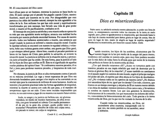 96 El conocimiento del Dios santo
hace eficaz para un ser humano, mientras la justicia no haya hecho su
obra. El justo castigopor el pecado fue pagadocuandoCristo,nuestro
Sustituto, murió por nosotros en la cruz. Por desagradable que esto
parezcaa los oídosdel hombrenatural, siempreha sido agradable a los
oídos de la fe. Son millones los que han sido moral y espiritualmente
transformados por este mensaje, han llevado una vida de gran poder
moral,y muertoal fin pacíficamente, confiados en él.
Elmensaje deunajusticiasatisfecha yunamisericordiaenoperación
es más que una agradable teoríateológica; anuncia una realidad hecha
necesaria pornuestraprofunda necesidad humana. Porcausade nuestro
pecado, todos nos hallamos sentenciados a muerte, una sentencia que
surgiócuandola justiciase enfrentó a nuestrasituación moral. Cuando
la equidadinfinitase encontró con nuestrain-equidad crónicay volun-
taria, hubouna violenta guerraentreambas; una guerraque Dios ganó,
y que siempre deberáganar. Ahorabien,cuandoel pecadorpenitente se
lanza en los brazos de Cristo para pedirle la salvación, se invierte la
situaciónmoral. Lajusticiaseenfrenta conlasituación nueva, y pronun-
ciajusto al hombrequeha creído. Deesta forma, pasalajusticiaaliado
de los hijosde Diosqueconfíanen Él.Éstees el significado de aquellas
osadaspalabras delapóstolJuan: "Siconfesamos nuestros pecados, él es
fiel y justo para perdonar nuestros pecados, y limpiamos de toda mal-
dad."
Noobstante, lajusticiadeDiossealzaeternamente contrael pecado
en su máxima severidad. La vaga y tenue esperanza de que Dios sea
demasiado bondadoso paracastigara los impíos se ha convertido en un
mortalopioparala conciencia de millones de sereshumanos. Acallasus
temores yles permite practicar todas lasformas agradables deiniquidad,
mientras la muerte se acerca con cada día que pasa, y el mandato de
arrepentirse sigue sin ser oído. Como seres morales responsables que
somos,nonosatrevemos ajugardeesamanera connuestro futuro eterno.
Jesús,tu sangrey tu justicia mi bellezason, mi gloriosa
vestidura; en mediode mundos lIameantes, de ellos reves-
tido,congozolevantaré micabeza. Conosadía permanece-
ré de pie en tu gran día, porque ¿quién podrá venir a
acusarme? Plenamente absuelto de todas misculpasestoy,
sin pecado ni temor; sin culpani vergüenza.
Conde N. L. von Zinzendorf
Capítulo 18
Dios es misericordioso
Padre santo, tu sabiduría estimula nuestra admiración. tu poder nos llena de
temor, tu omnipresencia convierte todos los rincones de la tierra en suelo
sagrado, pero ¿cómo te agradeceremos tu misericordia, que desciende hasta lo
más bajo de nuestra necesidad para darnos gloria en lugar de ceniza, óleo de
gozo en lugar de luto. manto de alegría en lugar de espíritu angustiado?
Bendecimos tu misericordia, por Iesucristo nuestro Señor. Amén.
Cuando .nosotros. los hijos de las sombras, alcancemos por fin
nuestro hogaren la luz por medio dela sangre del pactoeterno,
tendremos milcuerdasen nuestra arpa. pero muybien pudierasuceder
que la másdulcede todas fuera la afinada paraque suenede la manera
másperfecta en honorde la misericordia de Dios.
¿Con qué derecho estaremos allí? ¿Acaso no tomamos parte con
nuestros pecados en esa impía rebelión que trató de destronar por la
fuerza al glorioso Reyde la creación? ¿Y acasotambién no caminamos
enel pasado segúnloscaminos deestemundo, segúnelpríncipemaligno
del poderdel aire,el espírituqueobraahoraen loshijosde desobedien-
cia? ¿No vivíamos todosen los apetitos de nuestracarne? ¿No éramos
pornaturaleza hijosde ira,igualquelosdemás? Contodo,nosotros, que
éramos en untiempoenemigos y alejados de Élennuestramentedebido
a lasobrasde maldad, veremos entonces a Dioscaraacara,y llevaremos
su nombre en nuestra frente. Los que nos ganamos la destrucción,
disfrutaremos delacomunión; losquemerecemos losdoloresdel infier-
no, conoceremos la bienaventuranza del cielo. Todo graciasa la tierna
misericordia de Dios,por la que nosha visitado la Aurorade lo alto.
Cuando todas tus misericordias, mi Dios, mi
ascendiente alma examina, transportado con lo
que veo, mesiento perdido en mi asombro, amor
y alabanza.
Joseph Addison
 