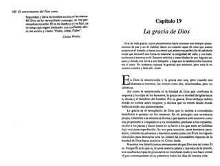 100 El conocimiento del Dios santo
Seguridad, yllevaminombre escritoenlasmanos.
Mi Dios se ha reconciliado conmigo; su voz per-
donadora escucho: Éles midueñoy yosuhijo;ya
notengoqueseguirtemiendo: concol1fianza, aho-
ra me acercoy clamo"Padre,Abbá, Padre".
Carlos Wesley
Capítulo 19
La gracia de Dios
Diosde todagracia. cuyos pensamientos hacia nosotros son siemprepensa-
mientos de paz y no de maldad, danosun corazóncapaz de creer que somos
aceptos enel Amado, ydanosunamentequeadmireesaperfección de sabiduría
moral que encontró unaformade mantener la integridad del cielo,y con todo.
recibimos a nosotros enél.Estamos atónitos y maravillados deque Alguien tan
santoy temido nosinviteaestebanquete, y hagaquela banderasobrenosotros
sea el amar- Na 9od.emos. eK.9ces.ar la ~cali.lud que s.enli.mos., Qero mira lú en
nuestro corazón y léelaallf. Amén.
En Dios la misericordia y la gracia son una, pero cuando nos
alcanzan a nosotros, las vemos comodos, relacionadas, pero no
idénticas.
Así como la misericordia es la bondad de Dios que confronta la
angustia y laculpadeloshumanos, la graciaes subondaddirigidahacia
la deuday el demérito del hombre. Por su gracia, Diosatribuyemérito
donde no existía antes ninguno, y declara que no existe deuda donde
habíaexistido unaanteriormente.
La gracia es el beneplácito de Dios que lo inclina a concederles
beneficios a quienes no los merecen. Es un principio con existencia
propia, inherente ala naturaleza divinayqueapareceantenosotros como
una propensión acompadecer a losmiserables, perdonar a losculpables,
recibira lospariasy hacerentraren su favora losque antesse hallaban
bajo una justa reprobación. Su uso para nosotros, seres humanos peca-
dores,consiste ensalvamos y hacemos sentarjuntoconÉlen loslugares
celestiales parademostrar ante lasedades las insondables riquezas de la
bondad de Dioshacianosotros en CristoJesús.
Nosotros nosbeneficiamos eternamente dequeDiosseatalcomoÉl
es. Porque Éles loquees,levanta nuestra cabezaynossacadela prisión,
noscambialasropasdeprisionerosenvestiduras realesynoshacecomer
el pancontinuamente en su presencia todoslos días de nuestravida.
 