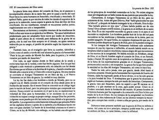 102 El conocimiento del Diossanto
La graciabrota muy dentro del coraz6nde Dios,en el pasmoso e
incomprensible abismo de su santoSer, pero el canal a travésdel cual
fluyehacialos sereshumanos es Jesucristo, crucificado y resuc~tado. El
ap6stolPablo, quienes porencimade todos~os de~ás elexp~sttor d~ la
graciaen la redenci6n, nuncaseparala graciade DIOS del HIJO d~ DIOS
crucificado. En sus enseñanzas, siempre se encuentran ambos Juntos,
orgánicamente uno soloe inseparables.
Encontramos un hermoso y completo resumen de lasenseñanzas de
Pablosobreestetemaensuepístolaa losEfesios: "Enamorhabiéndonos
predestinado para ser adoptados hijos suyos por mediode Jesucristo,
según el puro afecto de su voluntad, para alabanza de la gloria de su
gracia, con la cual nos hizo aceptos en el Amado, en quien tenemos
redenci6n porsu sangre,el perd6n de pecados segúnlas riquezas de su
gracia." . . .
También Juan, en el evangelio que lleva su nombre, Identifica a
Cristocomoel medioa través delcualalcanza la graciaa lahumanidad:
"Pues la ley por medio de Moisés fue dada, pero la graciay la verdad
vinieron pormediode Jesucristo."
Con todo, es aquí mismo donde es fácil salirse de la senda y
extraviarse lejosde la verdad, comohanhechoalgunos. Sonlosquehan
obligado a este versículo a presentarse solo,sin relaci6n con las demás
Escrituras queserefieren aladoctrina delagracia, yhacerlo enseñarque
Moisés s610 conocía laleyyCristos610 conocelagracia. Deestamanera
se convierte el Antiguo Testamento en un libro de ley, y el Nuevo
Testamento en un librode gracia. La verdad es muy distinta.
La ley les fue dada a los hombres a través de Moisés, pero no se
originócon él. Había existido en el corazón de Diosdesdeantes de la
fundación del mundo. En el monteSinaí se convirtió en el códigolegal
parala nación de Israel, perolosprincipios morales quecomprende son
eternos. Nuncaexistió un momento en el que la ley no representase la
voluntad de Dios para la humanidad, ni un momento en el cual su
violación notrajese consigo supropio castigo, aunque Diosfuepacient~,
yalgunas vecespasaba poraltolasmalas acciones debido a laignorancia
delpueblo. Losargumentos estrechamente enlazados quepresenta Pablo
en loscapítulos tercero y quintodesuepístolaa losRomanos hacenver
esto con granclaridad. La fuente de la moralidad cristiana es el am~r a
Cristo,no la leyde Moisés; sin embargo, no ha habido una abrogación
La gracia de Dios 103
de los principios de moralidad contenidos en la ley.No existe ninguna
claseprivilegiada quesehalleexentadeesajusticiaqueprescribe laley.
Ciertamente, el Antiguo Testamento es un libro de ley, pero no
solamente deley.Antes delgranDiluvio, Noé"halló graciaantelosojos
deJehová", ydespués dehaberleentregadola leya Moisés, Diosledijo:
"Has hallado gracia en mis ojos." ¿C6mo habría podido ser de otra
forma? Diossiempre seráÉlmismo, ylagraciaesunatributo desusanto
Ser. ParaÉl es tan imposible escondersu graciacomo lo es para el sol
esconder su resplandor. Los hombres podránhuir de la luzdel sol para
esconderse en las tenebrosas y húmedas cavernas de la tierra, pero no
pueden apagarlo. De igual forma, en cualquier dispensaci6n quesea,los
hombres podrán despreciarlagraciadeDios,peronolapuedenextinguir.
Si los tiempos del Antiguo Testamento hubieran sido solamente
tiempos de una ley rigurosa e inflexible, el mundo habría tenido en su
temprana edadunaspecto muchísimo menos alegredelqueencontramos
en los escritos de la antigüedad. No habríaexistido un Abraham, amigo
de Dios; ni un David, hombre según el coraz6n de Dios,ni un Samuel,
Isaías o Daniel. El capítulo oncede laepístolaa losHebreos, esa galería
de la fama de los espiritualmente grandes en el Antiguo Testamento,
permanecería a oscuras ysinocupantes. Lagraciafuelaquehizoposible
la santidad en losdíasdel Antiguo Testamento, talcomolo hacehoy.
Nadie ha sido salvo jamás, sino por gracia, desde Abel hasta el
momento presente. Desdequelahumanidad fueexpulsada delhuertodel
Oriente, nadieha regresado jamásal favordivino, si no ha sido gracias
a la pura bondad de Dios. Y dondequiera que la graciaha alcanzado a
algúnserhumano, siempre hasidopormediodeJesucristo. Ciertamente,
la gracia vino por Jesucristo, pero no esper6 a que Él naciese en el
pesebre, o a que muriese en la cruz, para poder actuar. Cristo es el
Cordero inmolado desdela fundación del mundo. El primerhombrede
la historia humana quefueregresado a lacomuni6n conDioslohizopor
medio de la fe en Cristo. En los tiempos de la antigüedad, loshombres
esperaban la obraredentora de Cristo;en los últimos tiempos la recuero
dan,perosiempre hanvenido y vienen aella porgracia, pormediode la
fe.
Debemos tenerpresente también que la graciade Dioses infinitay
eterna. Asícomo no tuvo principio, tampoco podrá tener fin, y por ser
un atributo de Dios,no tienelímites, comola infinitud.
 