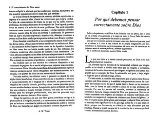 6 Elconocimiento del Diossanto
nuestra religión la afectada porlascondiciones internas, bienpodríaser
quenuestros supuestos éxitosnoseanmásque pérdidas.
Laúnica forma derecuperarnos denuestras pérdidas espirituales es
regresar a la causade ellasy hacerlascorrecciones queexijala verdad.
La falta de conocimiento del Santo es lo que nos ha traído nuestros
problemas. El redescubrimiento de la majestad de Dioslograrágrandes
cosas en cuanto a la solución de esos problemas. Nos será imposible
mantener sanas nuestras prácticas morales, y rectas nuestras actitudes
mientras nuestra idea de Dios sea errónea o inadecuada. Si queremos
traerde nuevo el poderespiritual a nuestra vida, debemos comenzar a
pensarenDiosdeunmodoqueseaproxime másacomoÉlesenrealidad.
Comohumilde contribución a unacomprensión mayorde la Majes-
taddeloscielos, ofrezco estereverente estudio delosatributos deDios.
Si los cristianos de hoyleyeran obras comolas de Agustín o Anselmo,
un libro como éste no habría tenido razón de ser. Sin embargo, los
cristianos modernos sólo conocen de nombre a esos iluminados. Las
casas editoras cumplen consudeberdehacerreimpresiones desuslibros,
y a sudebido tiempo éstasaparecen en losestantes denuestros estudios.
Ahíes donde seencuentra el problema: se quedan en losestantes.
Es evidente que no son muchos los cristianos dispuestos a leer
centenares depáginas de material religioso querequiere unaconcentra-
ciónconstante. Estoslibros lesrecuerdan ademasiadas personasaquellos
clásicos seculares quese vieronobligadas a leer mientras estaban en la
escuela, y se apartán de ellosconunasensación de desaliento.
Por este motivo, un esfuerzo como el presente no dejaráde tener
algünefectobeneficioso. Como este librono es ni esotérico ni técnico,
y ya queestáescrito enel lenguaje de la adoración, sin pretensiones de
elegancia en suestiloliterario, quizá hayaunas cuantas personas que se
sientan atraídas haciasulectura. Aunque creoquenosehallará aquínada
que sea contrario a la sana teología cristiana, con todo, no estoy escri-
biendo para los teólogos profesionales, sino para las personas cuyo
corazón las mueve a buscara Diosmismo.
Tengola esperanza de que este libropuedacontribuir en algo a la
promoción dela religión personal y,si unos cuantos sesienten animados
por su lectura a comenzar la práctica de la meditación sobrela esencia
de Dios,esobastaríaparapagarconcreces el esfuerzo de producirlo.
A. W.Tozer
Capítulo 1
Por qué debemos pensar
correctamente sobre Dios
Señortodopoderoso, no el Diosde los filósofos y de los sabios,sinoel Dios
de los profetas y los apóstoles, y lo mejorde todo,el Dios y Padrede nuestro
SeñorJesucristo: ¿me permites reconocer tu santidad?
Losque noteconocen,quizáte invoquen comootrodistintoal queeres,y así
no te adoran a ti, sino a una criatura de su propia imaginación; por eso,
ilumínanos la mentepara que te conozcamos tal como eres, de maneraque te
podamos amarde maneraperfectay alabarte dignamente.
Enel nombre de Jesucristo, nuestro Señor,Amén.
Lo que nos vienea la mente cuando pensamos en Dios es lo más
importante de nosotros.
Es probable que la historia de la humanidad señalará que ningún
pueblo se ha alzado a niveles más altos que su religión, y la historia
espmtual delhombre demostrará queninguna religión hasidojamásmás
grande que su concepto de Dios. La adoración será pura,o baja,según
el lugaren queel adorador tengaa Dios.
Porestarazón, lacuestión másimportantequelaIglesia tienedelante
siempre seráDios mismo, y la realidad más portentosa acercade cual-
quierser humano no es lo que él puedadecir o haceren un momento
dado, sino la forma en que concibe a Dios en lo más profundo del
corazón. Por una ley secreta del corazón, tenemos la tendencia de
acercamos hacia la imagen mental de Dios que poseamos. Esto no es
cierto solamente con respecto al cristiano de manera individual, sino
también con respecto al conjunto de cristianos que forma la Iglesia. Lo
más revelador acerca delaIglesia serásiempre suideadeDios, asícomo
su mensaje más significativo es lo que diga sobreÉl, o lo que deje sin
decir, porque con frecuencia, su silencio es más elocuente que sus
palabras. Nunca se podráescaparde la revelación de sí mismaque hará
cuando dé testimonio acerca de Dios.
 