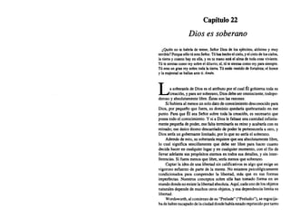 Capítulo 22
Dios es soberano
¿Quién no te habría de temer. SeñorDios de losejércitos. altísimo y muy
terrible? Porque s610 túeres Señor. Túhas hecho elcielo. yelcielo deloscielos,
la tierra y cuanto hay enella. y entumano está elalma detoda cosa viviente.
Tútesientas como rey sobre eldiluvio; sí,tútesientas como rey para siempre.
Tú eres ungran rey sobre toda latierra. Túestás vestido defortaleza; el honor
y lamajestad sehallan ante ti. Amén.
La soberaníade Dioses el atributopor el cual Él gobiernatoda su
creación, y parasersoberano. Diosdebeser omnisciente, todopo-
derosoy absolutamente libre.Éstasson las razones:
Si hubieraal menos unsolodatodeconocimiento desconocido para
Dios. por pequeño que fuera. su dominioquedaríaquebrantado en ese
punto. Para que Él sea Señor sobre toda la creación. es necesarioque
poseatodoel conocimiento. Y si a Diosle faltaseuna cantidadinfinita-
mentepequeñade poder.esa falta terminaría su reino y acabaríacon su
reinado; ese únicoátomodescarriado de Poderle pertenecería a otro. y
Diossería un gobernante limitado, por lo que no sería el soberano.
Además de esto, su soberanía requiereque sea absolutamente libre,
lo cual significa sencillamente que debe ser libre para hacer cuanto
decida haceren cualquierlugary en cualquiermomento, con el fin de
llevar adelante sus propósitos eternosen todossus detalles, y sin inter-
ferencias. Si fuera menosque libre,sería menosque soberano.
Captar la ideade una libertadsin calificativos es algo que exige un
vigoroso esfuerzode parte de la mente. No estamos psicológicamente
condicionados para comprender la libertad, más que en sus formas
imperfectas. Nuestros conceptos sobre ella han tomado forma en un
mundodondenoexistelalibertadabsoluta. Aquí.cadaunodelosobjetos
naturales dependede muchos otrosobjetos,y esa dependencia limita su
libertad.
Wordsworth, alcomienzodesu "Prelude"("Preludio"). se regocija-
badehaberescapadodelaciudaddondehabíaestadoreprimido portanto
 
