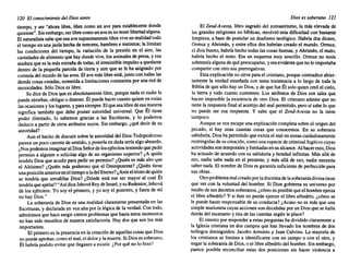 120 El conocimiento del Diossanto
tiempo, y ser "ahora libre, libre como un ave para establecerse donde
quisiese". Sin embargo, ser libre como un ave es no tener libertad alguna.
El naturalista sabe que esa ave supuestamente libre vive en realidad todo
el tiempo en una jaula hecha de temores, hambres e instintos; la limitan
las condiciones del tiempo, la variación de la presión en el aire, las
cantidades de alimento que hay donde vive, los animales de presa, y esa
atadura que es la más extraña de todas, el irresistible impulso a quedarse
dentro de la pequeña parcela de tierra y aire que se le ha asignado por
cortesía del mundo de las aves. El ave más libre está, junto con todas las
demás cosas creadas, sometida a limitaciones constantes por una red de
necesidades. Sólo Dios es libre.
Se dice de Dios que es absolutamente libre, porque nada ni nadie le
puede estorbar, obligar o detener. Él puede hacer cuanto quiere en todas
las ocasiones ylos lugares, y para siempre. El que sea libre de esa manera
significa también que debe poseer autoridad universal. Que Él tiene
poder ilimitado, lo sabemos gracias a las Escrituras, y lo podemos
deducir a partir de otros atributos suyos. Sin embargo, ¿qué decir de su
autoridad?
Aun el hecho de discutir sobre la autoridad del Dios Todopoderoso
parece un poco carente de sentido, y ponerla en duda sería algo absurdo.
¿Nos podemos imaginar al Dios Señor de los ejércitos teniendo que pedir
permiso a alguien o solicitar algo de un organismo superior? ¿A quién
tendría Dios que acudir para pedir un permiso? ¿Quién es más alto que
el Altísimo? ¿Quién más poderoso que el Omnipotente? ¿Quién tiene
una posición anterioren el tiempo a ladel Eterno? ¿Ante el trono de quién
se tendría que arrodillar Dios? ¿Dónde está ese ser mayor al cual Él
tendría que apelar? "Asídice Jehová Rey de Israel, y su Redentor, Jehová
de los ejércitos: Yo soy el primero, y yo soy el postrero, y fuera de mí
no hay Dios,"
La soberanía de Dios es una realidad claramente presentada en las
Escrituras, y declarada en voz alta por la lógica de la verdad. Con todo,
admitimos que hace surgir ciertos problemas que hasta estos momentos
no han sido resueltos de manera satisfactoria. Hay dos que son los más
importantes.
El primero es la presencia en la creación de aquellas cosas que Dios
no puede aprobar, como el mal, el dolor y la muerte. Si Dios es soberano,
Él habría podido evitar que llegasen a existir. ¿Por qué no lo hizo?
Dioses soberano 121
El Zend-Avesta, libro sagrado del zoroastrismo, la más elevada de
las grandes religiones no bíblicas, resolvió esta dificultad con bastante
limpieza, a base de postular un dualismo teológico. Habría dos dioses,
Ormuz y Ahrimán, y entre ellos dos habrían creado el mundo. Orrnuz,
el dios bueno, habría hecho todas las cosas buenas, y Ahrimán, el malo,
habría hecho el resto. Era un esquema muy sencillo. Ormuz no tenía
soberanía alguna de qué preocuparse, yera evidente que no le importaba
compartir con otro sus prerrogativas.
Esta explicación no sirve para el cristiano, porque contradice abier-
tamente la verdad enseñada con tanta insistencia a lo largo de toda la
Biblia de que sólo hay un Dios, y de que fue Él solo quien creó el cielo,
la tierra y todo cuanto contienen. Los atributos de Dios son tales que
hacen imposible la existencia de otro Dios, El cristiano admite que no
tiene la respuesta final al acertijo del mal permitido, pero sí sabe lo que
no puede ser esa respuesta. Y sabe que el Zend-Avesta no la tiene
tampoco,
Aunque se nos escape una explicación completa sobre el origen del
pecado, sí hay unas cuantas cosas que conocemos. En su soberana
sabiduría, Dios ha permitido que exista el mal en zonas cuidadosamente
restringidas de su creación, como una especie de criminal fugitivo cuyas
actividades son temporales y limitadas en su alcance. Al hacer esto, Dios
ha actuado de acuerdo con su sabiduría y bondad infinitas. Más allá de
eso, nadie sabe nada en el presente, y.más allá de eso, nadie necesita
saber nada. El nombre de Dios es garantía suficiente de perfección para
sus obras.
Otro problema real creado por la doctrina de la soberaníadivina tiene
que ver con la voluntad del hombre. Si Dios gobierna su universo por
medio de sus decretos soberanos, ¿cómo es posible que el hombre ejerza
el libre albedrío? Y si éste no puede ejercer el libre albedrío, ¿cómo se
le puede hacer responsable de su conducta? ¿Acaso no es más que una
simple marioneta cuyas acciones son decididas por un Dios que se halla
detrás del escenario y tira de las cuerdas según le place?
El intento por responder a estas preguntas ha dividido claramente a
la Iglesia cristiana en dos campos que han llevado los nombres de dos
teólogos distinguidos: Jacobo Arminio y Juan Calvino. La mayoría de
los cristianos se limitan a identificarse con un campo o con el otro, y
negar la soberanía de Dios, o el libre albedrío del hombre. Sin embargo,
parece posible reconciliar estas dos posiciones sin hacer violencia a
 