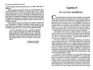 124 El conocimiento del Dios santo
cuencias tomando una nueva decisión, esta vez correcta. Más allá, no
podemos ir.
Toda la cuestión de la decisión moral se centra en Jesucristo.Él lo
proclamó llanamente: "El que no es conmigo, contra mí es." "Nadie
viene al Padre, sino por mí." El mensajedel evangelio comprende tres
elementosdiferentes:un anuncio,un mandatoy un llamado.Anuncia la
buenanuevade laredenciónrealizadapor misericordia, mandaque todos
los hombresen todas partes se arrepientan y llama a todos los hombres
a rendirse a las condicionesde la gracia, creyendoen que Jesucristo es
su Señor y Salvador.
Todos debemos escoger entre obedeceral evangelio o alejarnos de
él en incredulidad y rechazar su autoridad. Nuestra decisión es sólo
nuestra,perolas consecuenciasdeesadecisiónyahansidodecididaspor
la voluntadsoberanade Dios, y ante ella no hay apelaciónposible.
El Sefior descendió de lo alto, e inclinó los altísimos
cielos, y bajo sus pies lanzó las tinieblas del firmamento.
Sobrequerubinesy serafinesmontócomo rey,y en las alas
de poderososvientosvinovolandohastatierrasextrafias. Se
sentó serenosobre losdiluvios,para contener su furia,y Él
como soberano Señor y Rey, por siempre y para siempre
reinará.
Paráfrasis de un salmo.
por Thomas Stemhold
Capítulo 23
Un secreto manifiesto
Contemplada desde la perspectivade la eternidad,es muy posible
que la necesidadmás crítica de esta hora sea traer de vuelta a la
Iglesiadesdesu largacautividadbabilónica,y queel nombrede Diossea
glorifica~o en ella de nuevo como en la antigüedad. Con todo, no
debemospensaren la Iglesiacomo un cuerpoanónimo,una abstracción
religiosa mística. Los cristianos somos la Iglesia, y cuanto nosotros
hagamos, es lo que la Iglesia está haciendo. Por tanto, este asunto se
vuelvepersonal para todos y cada uno de nosotros.Todo paso al frente
en la Iglesiadebe comenzarpor el cristiano, de maneraindividual.
¿Qué podemos hacer nosotros, simples cristianos, para lograr que
regrese la gloria que se ha marchado?¿Hay algún secreto que debamos
aprender?¿Hay algunafórmula para el avivamientopersonalque poda-
mos aplicar a la situaci6n presente, a nuestra propia situaci6n? La
respuestaa estas preguntases un rotundosí.
Con todo, es posible que la respuesta desilusione con facilidad a
a~gu~as p~rsonas, puesto que no tiene nada de profunda. No traigo aquí
.nmgun criptograma esotérico, ni un código místico que necesite ser
trabajosamentedescifrado.Noapeloaningunaescondidaleydel incons-
ciente, ni a ningún conocimientooculto, al alcance sólo de unos pocos.
El secreto es abierto, para que cualquier viandante lo pueda leer. Es
simplementeelconsejoantiguoy siemprenuevo:Conoce a tu Dios. Para
recu~~ar su poderperdido, la Iglesiadebe ver los cielos abiertosy tener
una visión transformadora de Dios.
No ,obstante, el Dios que debemos ver no es el Dios utilitario que
está t~mendo una racha tan grande de popularidad hoy, cuyo principal
atractivo para captar la atenci6n de los hombres es su capacidad para
traerles el éxito en sus diversas empresas, y a quien por esa razón
lisonjean y adulan cuantosquieren obtenerun favor. El Dios que debe-
mos aprendera conoceres la Majestadque se hallaen los cielos, el Dios
~a?re Todopoderoso,el Hacedordel cielo y de la tierra, el Dios sabio y
UOlCO Salvador. Es el que se sienta sobre el círculo de la tierra, el que
 