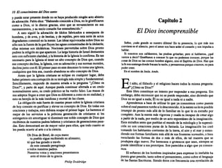 10 Elconocimiento delDios santo
y puedeestar presente donde no se hayaproducido ningánactoabierto
de adoración. Pablodice: "Habiendoconocido a Dios,nole glorificaron
como a Dios, ni le dieron gracias, sino que se envanecieron en sus
razonamientos, y su neciocorazón fueentenebrecido."
A esto siguió la adoración de ídolos fabricados a semejanza de
hombres, y de aves,y de bestias, y de reptiles, peroesta seriede actos
degradantes comenzó en la mente. Lasideas equivocadas sobreDiosno
sólosonlafuente delaquefluyen lasaguas contaminadas delaidolatría;
ellas mismas son idolátricas. Nociones pervertidas sobre Dios pronto
pudrenlareligión enqueaparecen. La largahistoria de Israel demuestra
estoconsuficiente claridad, y lahistoria delaIglesia loconfirma. Es tan
necesario para la Iglesiael tenerun alto concepto de Diosque,cuando
eseconcepto declina, la Iglesia, consuadoración y susnormas morales,
declinajuntoconél.Elprimerpasoenestedescenso lotomaunaiglesia,
cualquiera queéstasea,cuando abandona su altoconcepto de Dios.
Antes que la Iglesia cristiana se eclipse en cualquier lugar, debe
haberprimero unacorrupción desuteología mássimpleyfundameental.
Sencillamente, responde de manera errada a la pregunta "¿Cómo es
Dios?", y partede aquí. Aunque pueda continuar aferrada a un credo
nominalmente sano,su credopráctico se ha vuelto falso. Las masas de
susadeptos llegan a creerqueDiosesdiferente a comoes en realidad, y
esto es herejía de la más insidiosa y mortal de lasclases.
La obligación másfuerte decuantas pesan sobrelaIglesia cristiana
de hoyconsiste en purificar y elevarsu concepto de Dios. En todas sus
oraciones y trabajos, estodebiera ocuparel primerlugar. Leharemos el
mejor de los servicios a la próxima generación de cristianos si les
entregamos sin amortiguar nidisminuir esenobleconcepto deDiosque
recibimos denuestros padres hebreos ycristianos de generaciones pasa-
das. Esto demostrará ser de mayor valor paraellos, que todocuantose
les puedaocurrir al arteo a laciencia.
OhDiosde Betel,decuyamano
tu pueblo siguerecibiendo su alimento;
tú quehasguiado a través
de estecansado peregrinaje
a todos nuestros padres.
Nuestros votos y oraciones presentamos
anteel trono de tu gracia.
Philip Doddridge
Capítulo 2
El Dios incomprensible
Señor, ¡cuán grande es nuestro dilema! En tu presencia, lo que más nos
conviene esel silencio, peroel amornoshacearderel corazón y nosimpulsa a
hablar.
Si nosotros nos callásemos, las piedras gritarfan; pero si hablamos, ¿qué
vamos a decir? Bnséñanos a conocer lo que no podemos conocer, porque las
cosas de Diosno lasconoce hombre alguno, sinoel Espíritu de Dios. Hazque
lafenossostengadonde fracasa larazón, y pensaremosporquecreemos, nopara
podercreer.
En el nombre deJesús. Amln.
El niño,el filósofo y el religioso hacen todos la mismapregunta:
"¿Cómoes Dios?"
Este libro constituye un intento por responder a esa pregunta. Sin
embargo, deboreconocer queno se puederesponder, sino diciendo que
Diosno es iguala nada;Él noes igual a nadani a nadie.
Aprendemos a basede utilizar lo que ya conocemos como puente
sobreelcualpasamos rumbo alodesconocido. Alamentenoleesposible
irrumpir de pronto más allá de lo familiar en lo que le es extraño por
completo. Aunla mente másvigorosa "J osadaes incapazde crear algo
a partirde la nada, por medio deun actoespontáneo de la imaginación.
Esosextraños seresque pueblan el mundo de la mitología y la supersti-
ción no son creaciones puras de la fantasía. La imaginación los creó
tomando los habitantes corrientes de la tierra, el aire y el mar y exten-
diendo susformas familiares más alláde susfronteras normales, o bien
mezclando las formas de dos o más de ellos, de tal manera que se
produjera algo nuevo. Por hermosos o grotescos que sean, siemprese
puede identificar a sus prototipos. Son parecidos a algo que ya conoce-
mos.
El esfuerzo de los hombres inspirados paraexpresarlo inefableha
puesto granpresión, tantosobreel pensamiento, comosobreel lenguaje
de lasSantasEscrituras. Siendoéstoscon frecuencia una revelación de
 