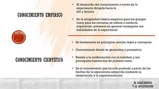 ▪ El desarrollo del conocimiento a través de la
experiencia dirigida hacia lo
útil y técnico
▪ En la antigüedad clásica empírico para los griegos
como para los romanos, se refiere a médicos,
arquitectos, artesanos en general conseguían sus
habilidades de la experiencia
▪ Se fundamenta en principios, teorías, leyes y conceptos.
▪ Conocimiento donde se generaliza y pronostica.
▪ Resiste a la confrontación con la realidad, y sus
principales fuentes son de primera mano.
▪ Es el conocimiento que ha sido probado a partir de los
hechos de la experiencia adquirida mediante la
observación y la experimentación
 