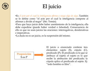 El juicio
•Es el acto por el cual la inteligencia afirma o niega algo de algo. También
se lo define como “el acto por el cual la inteligencia compone al
afirmar y divide al negar” (Sto. Tomás).
•Para que haya juicio debe haber asentimiento de la inteligencia; ella
debe expedirse (puede haber verdad o falsedad). Consecuencia de
ello es que no sean juicios las oraciones: interrogativas, desiderativas
e imperativas.
•La duda no es un juicio, es la suspensión del mismo.
Proposición
S es P
El juicio o enunciado contiene tres
elementos: sujeto (S), cópula (C),
predicado (P). El predicado es lo que se
atribuye al sujeto; el sujeto es lo que
recibe la atribución del predicado; la
cópula aplica el predicado al sujeto. Ej:
“todo hombre es libre”.
 