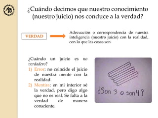 ¿Cuándo decimos que nuestro conocimiento
(nuestro juicio) nos conduce a la verdad?
Adecuación o correspondencia de nuestra
inteligencia (nuestro juicio) con la realidad,
con lo que las cosas son.
VERDAD
¿Cuándo un juicio es no
verdadero?
1) Error: no coincide el juicio
de nuestra mente con la
realidad.
2) Mentira: en mi interior sé
la verdad, pero digo algo
que no es real. Se falta a la
verdad de manera
consciente.
 