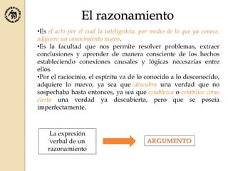 El razonamiento
•Es el acto por el cual la inteligencia, por medio de lo que ya conoce,
adquiere un conocimiento nuevo.
•Es la facultad que nos permite resolver problemas, extraer
conclusiones y aprender de manera consciente de los hechos
estableciendo conexiones causales y lógicas necesarias entre
ellos.
•Por el raciocinio, el espíritu va de lo conocido a lo desconocido,
adquiere lo nuevo, ya sea que descubra una verdad que no
sospechaba hasta entonces, ya sea que establezca o estabilice como
cierta una verdad ya descubierta, pero que se poseía
imperfectamente.
La expresión
verbal de un
razonamiento
ARGUMENTO
 