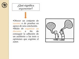 ¿Qué significa
argumentar?
•Ofrecer un conjunto de
razones o de pruebas en
apoyo de una conclusión.
•Modo de organizar un
discurso a fin de
conseguir la adhesión de
un auditorio a las tesis u
opiniones que esgrime el
autor.
 