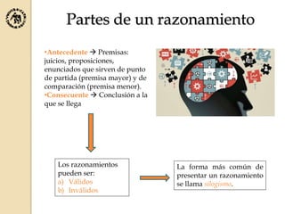 Partes de un razonamiento
•Antecedente  Premisas:
juicios, proposiciones,
enunciados que sirven de punto
de partida (premisa mayor) y de
comparación (premisa menor).
•Consecuente  Conclusión a la
que se llega
Los razonamientos
pueden ser:
a) Válidos
b) Inválidos
La forma más común de
presentar un razonamiento
se llama silogismo.
 