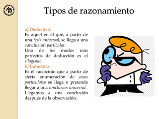 Tipos de razonamiento
a) Deductivo:
Es aquel en el que, a partir de
una tesis universal, se llega a una
conclusión particular.
Uno de los modos más
perfectos de deducción es el
silogismo.
b) Inductivo:
Es el raciocinio que a partir de
cierta enumeración de casos
particulares se llega o pretende
llegar a una conclusión universal.
Llegamos a una conclusión
después de la observación.
 