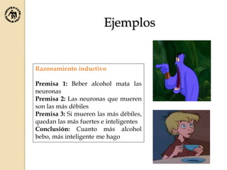 Razonamiento inductivo
Premisa 1: Beber alcohol mata las
neuronas
Premisa 2: Las neuronas que mueren
son las más débiles
Premisa 3: Si mueren las más débiles,
quedan las más fuertes e inteligentes
Conclusión: Cuanto más alcohol
bebo, más inteligente me hago
Ejemplos
 