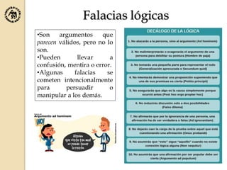 Falacias lógicas
•Son argumentos que
parecen válidos, pero no lo
son.
•Pueden llevar a
confusión, mentira o error.
•Algunas falacias se
cometen intencionalmente
para persuadir o
manipular a los demás.
 