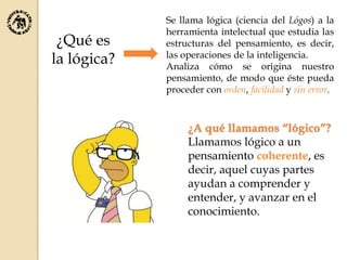 Se llama lógica (ciencia del Lógos) a la
herramienta intelectual que estudia las
estructuras del pensamiento, es decir,
las operaciones de la inteligencia.
Analiza cómo se origina nuestro
pensamiento, de modo que éste pueda
proceder con orden, facilidad y sin error.
¿Qué es
la lógica?
¿A qué llamamos “lógico”?
Llamamos lógico a un
pensamiento coherente, es
decir, aquel cuyas partes
ayudan a comprender y
entender, y avanzar en el
conocimiento.
 