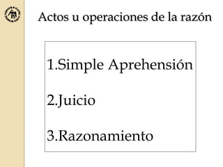 Actos u operaciones de la razón
1.Simple Aprehensión
2.Juicio
3.Razonamiento
 