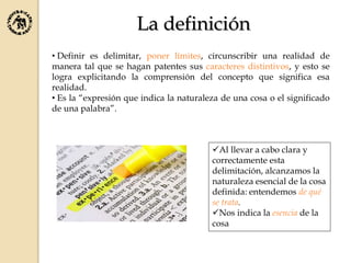 La definición
• Definir es delimitar, poner límites, circunscribir una realidad de
manera tal que se hagan patentes sus caracteres distintivos, y esto se
logra explicitando la comprensión del concepto que significa esa
realidad.
• Es la “expresión que indica la naturaleza de una cosa o el significado
de una palabra”.
Al llevar a cabo clara y
correctamente esta
delimitación, alcanzamos la
naturaleza esencial de la cosa
definida: entendemos de qué
se trata.
Nos indica la esencia de la
cosa
 