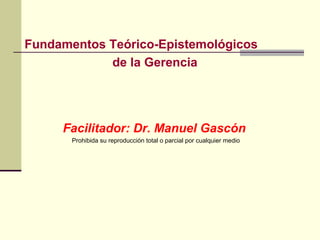 Fundamentos Teórico-Epistemológicos
            de la Gerencia




     Facilitador: Dr. Manuel Gascón
       Prohibida su reproducción total o parcial por cualquier medio
 