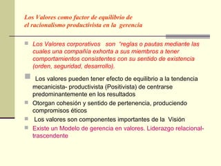 Los Valores como factor de equilibrio de
el racionalismo productivista en la gerencia

 Los Valores corporativos son “reglas o pautas mediante las
    cuales una compañía exhorta a sus miembros a tener
    comportamientos consistentes con su sentido de existencia
    (orden, seguridad, desarrollo).
  Los valores pueden tener efecto de equilibrio a la tendencia
  mecanicista- productivista (Positivista) de centrarse
  predominantemente en los resultados
 Otorgan cohesión y sentido de pertenencia, produciendo
  compromisos éticos
 Los valores son componentes importantes de la Visión
 Existe un Modelo de gerencia en valores. Liderazgo relacional-
  trascendente
 