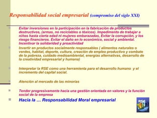 Responsabilidad social empresarial (compromiso del siglo XXI)

   Evitar inversiones en la participación en la fabricación de productos
    destructivos, (armas, no reciclables o tóxicos). Impedimento de trabajar a
    niños hasta cierta edad ni mujeres embarazadas, Evitar la corrupción, y los
    riesgo financieros. Evitar el daño en lo económico, social y ambiental.
    Incentivar la solidaridad y proactividad
   Invertir en productos socialmente responsables ( alimentos naturales o
    verdes, habitat, deporte, cultura, creación de empleo productivo y combate
    de la pobreza, cuidado medioambiental, energías alternativas, desarrollo de
    la creatividad empresarial y humana)

   Interpretar la RSE como una herramienta para el desarrollo humano y el
    incremento del capital social.

   Atención al mercado de las minorías

   Tender progresivamente hacia una gestión orientada en valores y la función
    social de la empresa
   Hacia la … Responsabilidad Moral empresarial
 