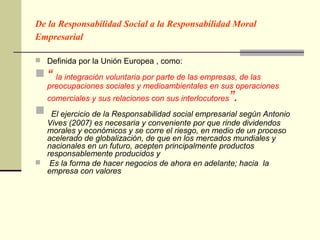 De la Responsabilidad Social a la Responsabilidad Moral
Empresarial

 Definida por la Unión Europea , como:

“    la integración voluntaria por parte de las empresas, de las
    preocupaciones sociales y medioambientales en sus operaciones
    comerciales y sus relaciones con sus interlocutores   ”.
  El ejercicio de la Responsabilidad social empresarial según Antonio
  Vives (2007) es necesaria y conveniente por que rinde dividendos
  morales y económicos y se corre el riesgo, en medio de un proceso
  acelerado de globalización, de que en los mercados mundiales y
  nacionales en un futuro, acepten principalmente productos
  responsablemente producidos y
 Es la forma de hacer negocios de ahora en adelante; hacia la
  empresa con valores
 