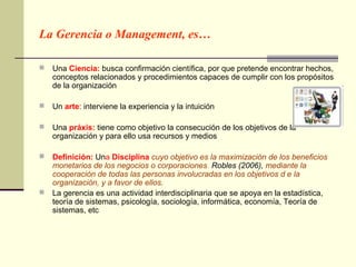 La Gerencia o Management, es…

   Una Ciencia: busca confirmación científica, por que pretende encontrar hechos,
    conceptos relacionados y procedimientos capaces de cumplir con los propósitos
    de la organización

   Un arte: interviene la experiencia y la intuición

   Una práxis: tiene como objetivo la consecución de los objetivos de la
    organización y para ello usa recursos y medios

   Definición: Una Disciplina cuyo objetivo es la maximización de los beneficios
    monetarios de los negocios o corporaciones. Robles (2006), mediante la
    cooperación de todas las personas involucradas en los objetivos d e la
    organización, y a favor de ellos.
   La gerencia es una actividad interdisciplinaria que se apoya en la estadística,
    teoría de sistemas, psicología, sociología, informática, economía, Teoría de
    sistemas, etc
 