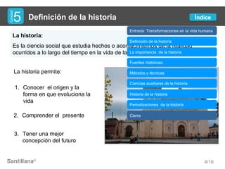 Santillana®
Definición de la historia
La historia:
Es la ciencia social que estudia hechos o acontecimientos de la realidad
ocurridos a lo largo del tiempo en la vida de la humanidad.
Unidad
5
4/16
La historia permite:
1. Conocer el origen y la
forma en que evoluciona la
vida
2. Comprender el presente
3. Tener una mejor
concepción del futuro
Índice
Entrada: Transformaciones en la vida humana
Definición de la historia
La importancia de la historia
Fuentes históricas
Métodos y técnicas
Ciencias auxiliares de la historia
Cierre
Periodizaciones de la historia
Historia de la historia
 