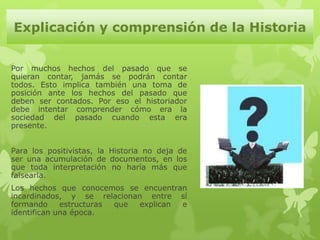 Explicación y comprensión de la Historia


Por muchos hechos del pasado que se
quieran contar, jamás se podrán contar
todos. Esto implica también una toma de
posición ante los hechos del pasado que
deben ser contados. Por eso el historiador
debe intentar comprender cómo era la
sociedad del pasado cuando esta era
presente.


Para los positivistas, la Historia no deja de
ser una acumulación de documentos, en los
que toda interpretación no haría más que
falsearla.
Los hechos que conocemos se encuentran
incardinados, y se relacionan entre sí
formando     estructuras que explican e
identifican una época.
 