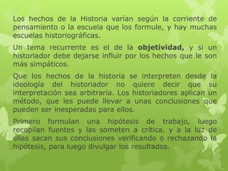Los hechos de la Historia varían según la corriente de
pensamiento o la escuela que los formule, y hay muchas
escuelas historiográficas.
Un tema recurrente es el de la objetividad, y si un
historiador debe dejarse influir por los hechos que le son
más simpáticos.
Que los hechos de la historia se interpreten desde la
ideología del historiador no quiere decir que su
interpretación sea arbitraria. Los historiadores aplican un
método, que les puede llevar a unas conclusiones que
pueden ser inesperadas para ellos.
Primero formulan una hipótesis de trabajo, luego
recopilan fuentes y las someten a crítica, y a la luz de
ellas sacan sus conclusiones verificando o rechazando la
hipótesis, para luego divulgar los resultados.
 