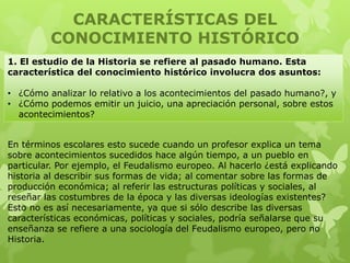 CARACTERÍSTICAS DEL
         CONOCIMIENTO HISTÓRICO
1. El estudio de la Historia se refiere al pasado humano. Esta
característica del conocimiento histórico involucra dos asuntos:

• ¿Cómo analizar lo relativo a los acontecimientos del pasado humano?, y
• ¿Cómo podemos emitir un juicio, una apreciación personal, sobre estos
  acontecimientos?


En términos escolares esto sucede cuando un profesor explica un tema
sobre acontecimientos sucedidos hace algún tiempo, a un pueblo en
particular. Por ejemplo, el Feudalismo europeo. Al hacerlo ¿está explicando
historia al describir sus formas de vida; al comentar sobre las formas de
producción económica; al referir las estructuras políticas y sociales, al
reseñar las costumbres de la época y las diversas ideologías existentes?
Esto no es así necesariamente, ya que si sólo describe las diversas
características económicas, políticas y sociales, podría señalarse que su
enseñanza se refiere a una sociología del Feudalismo europeo, pero no
Historia.
 