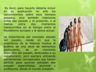 Es decir, para hacerlo debería incluir
en su explicación no sólo los
conocimientos sobre esos tiempos
pasados, sino también relaciones
entre ese pasado y el presente, o al
menos      entre    dos    momentos
transcurridos en el tiempo entre el
Feudalismo europeo y la época actual.

La importancia del concepto estudio
del pasado, reside en que la
enseñanza de la Historia implica el
análisis de una serie de elementos
particulares,    de    un    momento
específico del pasado, destinados a su
comprensión; pero siempre utilizando
herramientas conceptuales que tienen
sentido para quienes estudian ese
pasado: especialistas, alumnos y
profesores, desde el mundo presente.
 
