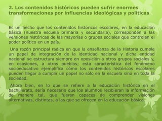 2. Los contenidos históricos pueden sufrir enormes
transformaciones por influencias ideológicas y políticas


Es un hecho que los contenidos históricos escolares, en la educación
básica (nuestra escuela primaria y secundaria), corresponden a las
versiones históricas de las mayorías o grupos sociales que controlan el
poder político en un país.
 Una razón principal radica en que la enseñanza de la Historia cumple
un papel de integración de la identidad nacional y dicha entidad
nacional se estructura siempre en oposición a otros grupos sociales y,
en ocasiones, a otros pueblos; esta característica del fenómeno
socioeducativo ejemplifica cómo los contenidos históricos escolares
pueden llegar a cumplir un papel no sólo en la escuela sino en toda la
sociedad.
 Ahora bien, en lo que se refiere a la educación histórica en el
bachillerato, sería necesario que los alumnos recibieran la información
de manera tal, que fueran capaces de comprender visiones
alternativas, distintas, a las que se ofrecen en la educación básica.
 