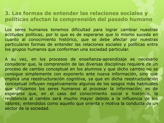 3. Las formas de entender las relaciones sociales y
políticas afectan la comprensión del pasado humano

Los seres humanos tenemos dificultad para lograr cambiar nuestras
actitudes políticas, por lo que es de esperarse que lo mismo suceda en
cuanto al conocimiento histórico, que se debe afectar por nuestras
particulares formas de entender las relaciones sociales y políticas entre
los grupos humanos que conforman una sociedad particular.

A su vez, en los procesos de enseñanza-aprendizaje es necesario
considerar que, la comprensión de las diversas disciplinas requiere de un
proceso de cambio conceptual en los alumnos y que dicho cambio no se
consigue simplemente con exponerlo ante nueva información, sino que
implica una reestructuración cognitiva, ya que en dicha reestructuración
conceptual influyen negativamente algunos de los sesgos más habituales
que utilizamos los seres humanos al procesar la información; es de
esperarse que, en el caso del conocimiento social e histórico, la
resistencia al cambio será mucho mayor debido a la influencia de los
valores; entendidos como aquello que orienta y motiva la conducta de un
sector de la sociedad.
 