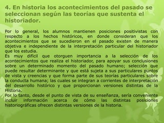 4. En historia los acontecimientos del pasado se
seleccionan según las teorías que sustenta el
historiador.
Por lo general, los alumnos mantienen posiciones positivistas con
respecto a los hechos históricos, en donde consideran que los
acontecimientos que se sucedieron en el pasado existen de manera
objetiva e independiente de la interpretación particular del historiador
que los estudia.
Es muy difícil que otorguen importancia a la selección de los
acontecimientos que realiza el historiador, para apoyar sus conclusiones
sobre un determinado momento del pasado humano; selección que
puede resultar determinante y que está sujeta a sus particulares puntos
de vista y creencias y que forma parte de sus teorías particulares sobre
la conducta humana; las cuales se integran a corrientes de interpretación
del desarrollo histórico y que proporcionan versiones distintas de la
Historia.
Por lo tanto, desde el punto de vista de su enseñanza, sería conveniente
incluir información acerca de cómo las distintas posiciones
historiográficas ofrecen distintas versiones de la historia.
 