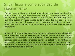5. La Historia como actividad de
razonamiento
Es claro que la historia no implica simplemente la tarea de clasificar
acontecimientos siguiendo un orden cronológico, en un proceso simple
de registro y catalogación de cosas; implica una actividad cognitiva
que esta basada en la realización de inferencias lógicas, por lo que es
necesario que en el proceso de enseñanza-aprendizaje se logre
desarrollar en los alumnos la manera en que se llevan a cabo dichas
inferencias.


Al hacerlo, los estudiantes utilizan lo que podríamos llamar el método
de análisis histórico, proceso en donde el estudioso de la Historia no
acepta la información de sus fuentes sobre el pasado de manera
acrítica, sino que debe proceder como un detective al verificar su
autenticidad, su importancia para explicar el acontecimiento que esta
estudiando y, sobre todo, las interpretaciones que puede hacer sobre
los testimonios que le brindan.
 