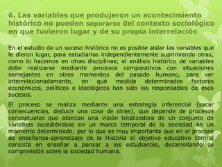 6. Las variables que produjeron un acontecimiento
histórico no pueden separarse del contexto sociológico
en que tuvieron lugar y de su propia interrelación

En el estudio de un suceso histórico no es posible aislar las variables que
le dieron lugar, para estudiarlas independientemente suprimiendo otras,
como lo hacemos en otras disciplinas; el análisis histórico de variables
debe realizarse mediante procesos comparativos con situaciones
semejantes en otros momentos del pasado humano, para ver
interrelacionadamente,    en    qué    medida    determinados      factores
económicos, políticos o ideológicos han sido los responsables de esos
sucesos.
El proceso se realiza mediante una estrategia inferencial (sacar
consecuencias, deducir una cosa de otras), que depende de procesos
conceptuales que abarcan una visión totalizadora de un conjunto de
variables sucediéndose en un marco temporal de la sociedad en un
momento determinado; por lo que es muy importante que en el proceso
de enseñanza-aprendizaje de la Historia el objetivo educativo central
consista en enseñar a pensar a los estudiantes, desarrollando su
comprensión sobre la sociedad humana.
 
