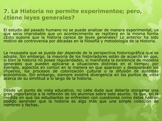 7. La Historia no permite experimentos; pero,
¿tiene leyes generales?

El estudio del pasado humano no se puede analizar de manera experimental, ya
que sería improbable que un acontecimiento se repitiera en la misma forma
¿Esto supone que la historia carece de leyes generales? Lo anterior ha sido
motivo de controversia por décadas en la filosofía y metodología de la Historia.


La respuesta que se pueda dar depende de la perspectiva historiográfica que se
adopte. Sin embargo, la mayoría de los historiadores están de acuerdo en que,
si bien la historia no posee regularidades, sí manifiesta la existencia de modelos
generales que pueden aplicarse a situaciones distintas en el tiempo; por
ejemplo, aspectos en común en la manera en que aparecen y desaparecen los
imperios, los procesos de colonización cultural o la difusión de sistemas
económicos. Sin embargo, siempre existirá divergencia en los puntos de vista
acerca de su similitud a lo largo de la historia.


Desde un punto de vista educativo, no cabe duda que debería otorgarse una
gran importancia a la reflexión de los alumnos sobre este asunto. Ya que, en la
medida en que los estudiantes se enfrenten con cuestiones como éstas habrán
podido aprender que la historia es algo más que una simple colección de
nombres y fechas.
 