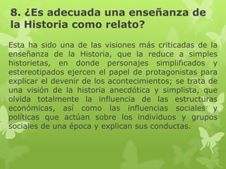 8. ¿Es adecuada una enseñanza de
la Historia como relato?
Esta ha sido una de las visiones más criticadas de la
enseñanza de la Historia, que la reduce a simples
historietas, en donde personajes simplificados y
estereotipados ejercen el papel de protagonistas para
explicar el devenir de los acontecimientos; se trata de
una visión de la historia anecdótica y simplista, que
olvida totalmente la influencia de las estructuras
económicas, así como las influencias sociales y
políticas que actúan sobre los individuos y grupos
sociales de una época y explican sus conductas.
 