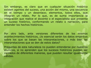 Sin embargo, es claro que en cualquier situación histórica
existen agentes del suceso, una acción del mismo, una secuencia
en el tiempo y un desenlace; elementos, todos ellos, que
integran un relato. Por lo que, es de suma importancia la
integración que realice el docente o el especialista que presenta
un suceso histórico, conformando un relato o narración, para
entender los hechos históricos.


Por otro lado, ante versiones diferentes de los mismos
acontecimientos históricos, ¿lo esencial serán los datos empíricos
sobre los que se basan las interpretaciones, o más bien las
interpretaciones que se den de estos datos?
Preguntas de esta naturaleza no pueden entenderse por nuestros
alumnos, si no aprenden que los sucesos históricos pueden ser
contados de diferentes maneras, que pueden resultar igualmente
válidas.
 
