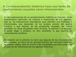 9. La interpretación histórica hace uso tanto de
explicaciones causales como intencionales

En las explicaciones de un acontecimiento histórico se incluyen, como
característica particular, los motivos e intenciones de sus agentes;
esto es, las explicaciones teleológicas (que plantean una finalidad) o
intencionales, que dependen de los propios actores del suceso
histórico y que difieren de las puramente causales, las cuales
permiten, en otras disciplinas como la física, la química y la biología,
el poder llegar a predecir, en otro momento, lo que ocurrirá en
circunstancias similares.


En relación con lo anterior es claro que algunas de las circunstancias
estructurales, el marco de los acontecimientos del momento histórico,
se pueden repetir, pero es mucho más improbable que esto suceda en
el caso de las intenciones de los agentes históricos.
 