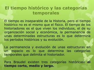 El tiempo histórico y las categorías
            temporales
El tiempo es inseparable de la Historia, pero el tiempo
histórico no es el mismo que el físico. El tiempo de los
historiadores es el que viven los individuos, el de su
organización social y económica, la permanencia de
unas determinadas estructuras es lo que determina
los períodos históricos y su evolución.

La permanencia y evolución de unas estructuras en
un espacio es lo que determina las categorías
temporales que delimita el historiador.

Para Braudel existen tres categorías históricas: el
tiempo corto, medio y largo.
 