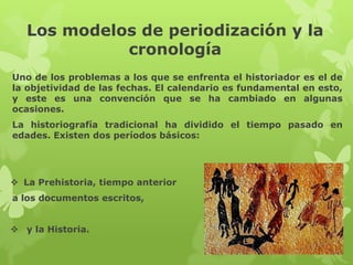 Los modelos de periodización y la
             cronología
Uno de los problemas a los que se enfrenta el historiador es el de
la objetividad de las fechas. El calendario es fundamental en esto,
y este es una convención que se ha cambiado en algunas
ocasiones.
La historiografía tradicional ha dividido el tiempo pasado en
edades. Existen dos períodos básicos:




 La Prehistoria, tiempo anterior
a los documentos escritos,


 y la Historia.
 