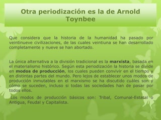 Otra periodización es la de Arnold
                  Toynbee

Que considera que la historia de la humanidad ha pasado por
veintinueve civilizaciones, de las cuales veintiuna se han desarrollado
completamente y nueve se han abortado.


La única alternativa a la división tradicional es la marxista, basada en
el materialismo histórico. Según esta periodización la historia se divide
en modos de producción, los cuales pueden convivir en el tiempo y
en distintas partes del mundo. Pero lejos de establecer unos modos de
producción inmutables en el marxismo se ha discutido cuáles son y
cómo se suceden, incluso si todas las sociedades han de pasar por
todos ellos.
 Los modos de producción básicos son: Tribal, Comunal-Estatal o
Antigua, Feudal y Capitalista.
 