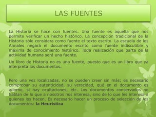 LAS FUENTES

La Historia se hace con fuentes. Una fuente es aquella que nos
permite verificar un hecho histórico. La concepción tradicional de la
Historia sólo considera como fuente el texto escrito. La escuela de los
Annales negará el documento escrito como fuente indiscutible y
máxima de conocimiento histórico. Toda realización que parta de la
actividad humana será una fuente.
Un libro de Historia no es una fuente, puesto que es un libro que ya
interpreta los documentos.


Pero una vez localizadas, no se pueden creer sin más; es necesario
comprobar su autenticidad, su veracidad, qué en el documento es
adorno, si hay ocultaciones, etc. Los documentos conservados no
hablan de lo que a nosotros nos interesa, sino de lo que les interesa a
quienes los hacen. Es necesario hacer un proceso de selección de los
documentos: la Heurística
 