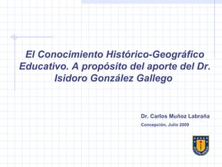 El Conocimiento Histórico-Geográfico Educativo. A propósito del aporte del Dr. Isidoro González Gallego  Dr. Carlos Muñoz Labraña Concepción, Julio 2009  