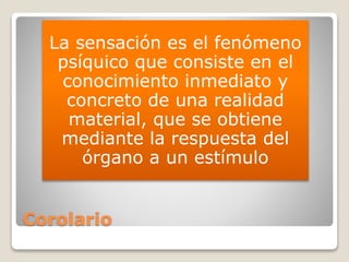 Corolario
La sensación es el fenómeno
psíquico que consiste en el
conocimiento inmediato y
concreto de una realidad
material, que se obtiene
mediante la respuesta del
órgano a un estímulo
 