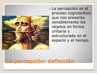 La percepción: definición
 La percepción es el
proceso cognoscitivo
que nos presenta
sensiblemente los
objetos en forma
unitaria y
estructurada en el
espacio y el tiempo.
 