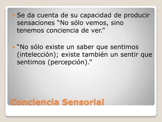 Conciencia Sensorial
 Se da cuenta de su capacidad de producir
sensaciones “No sólo vemos, sino
tenemos conciencia de ver.”
 “No sólo existe un saber que sentimos
(intelección); existe también un sentir que
sentimos (percepción).”
 