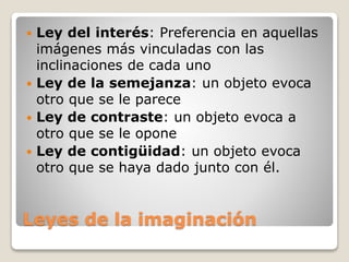 Leyes de la imaginación
 Ley del interés: Preferencia en aquellas
imágenes más vinculadas con las
inclinaciones de cada uno
 Ley de la semejanza: un objeto evoca
otro que se le parece
 Ley de contraste: un objeto evoca a
otro que se le opone
 Ley de contigüidad: un objeto evoca
otro que se haya dado junto con él.
 